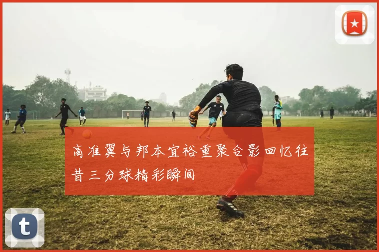 高准翼与邦本宜裕重聚合影回忆往昔三分球精彩瞬间