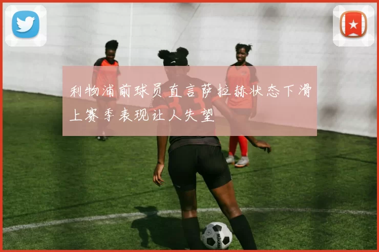 利物浦前球员直言萨拉赫状态下滑上赛季表现让人失望