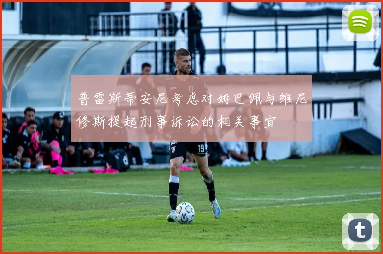 普雷斯蒂安尼考虑对姆巴佩与维尼修斯提起刑事诉讼的相关事宜