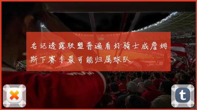 名记透露联盟普遍看好骑士成詹姆斯下赛季最可能归属球队