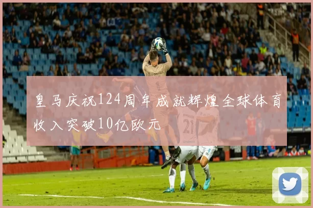 皇马庆祝124周年成就辉煌全球体育收入突破10亿欧元