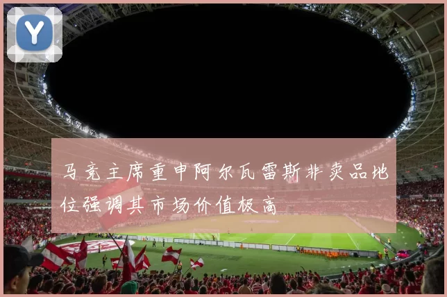 马竞主席重申阿尔瓦雷斯非卖品地位强调其市场价值极高