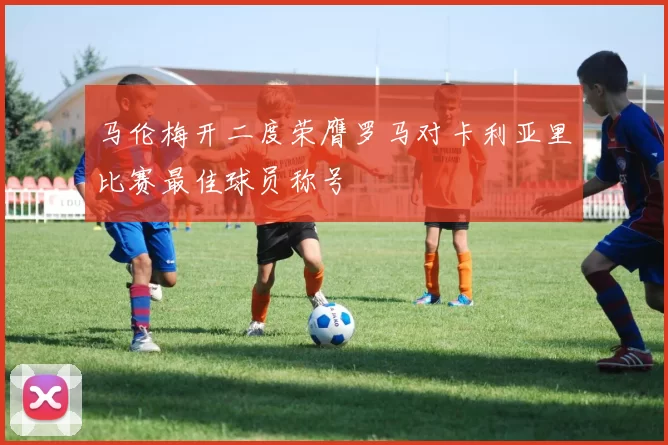 马伦梅开二度荣膺罗马对卡利亚里比赛最佳球员称号