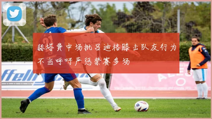 赫塔费中场批吕迪格膝击队友行为不当呼吁严惩禁赛多场