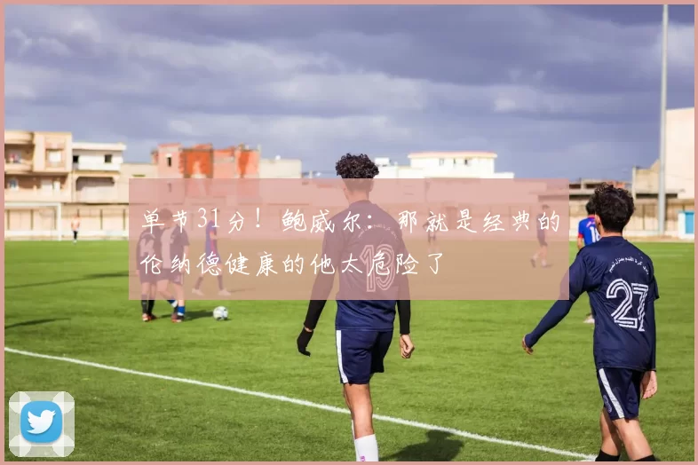 单节31分！鲍威尔：那就是经典的伦纳德健康的他太危险了