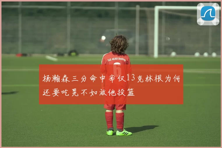 杨瀚森三分命中率仅13克林根为何还要吃晃不如放他投篮