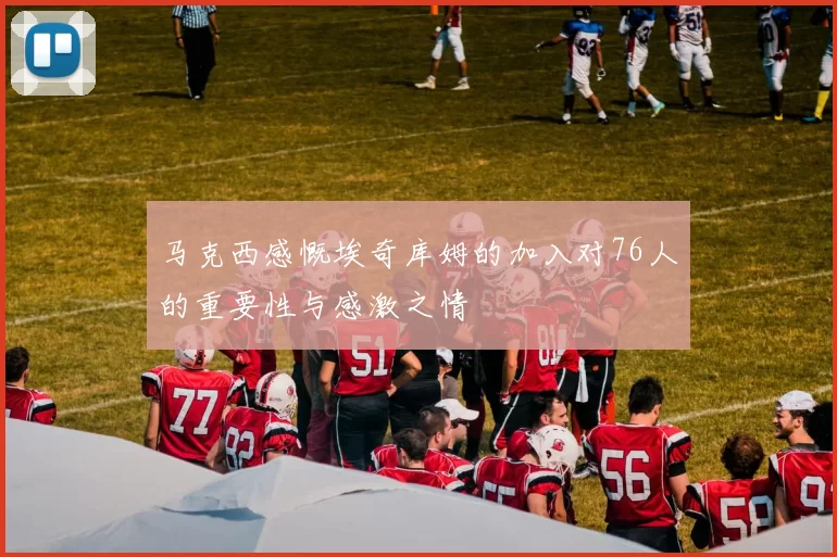 马克西感慨埃奇库姆的加入对76人的重要性与感激之情