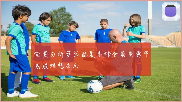 哈曼分析萨拉赫夏季转会前景意甲或成理想去处