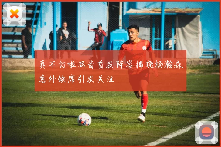 真不打啦混音首发阵容揭晓杨瀚森意外缺席引发关注