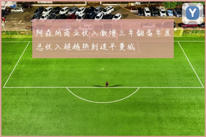 阿森纳商业收入激增三年翻番年度总收入超越热刺追平曼城