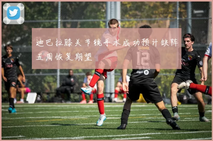 迪巴拉膝关节镜手术成功预计缺阵五周恢复期望