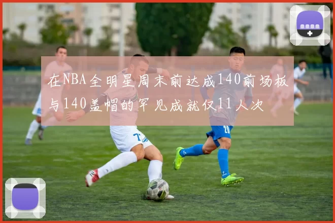 在NBA全明星周末前达成140前场板与140盖帽的罕见成就仅11人次