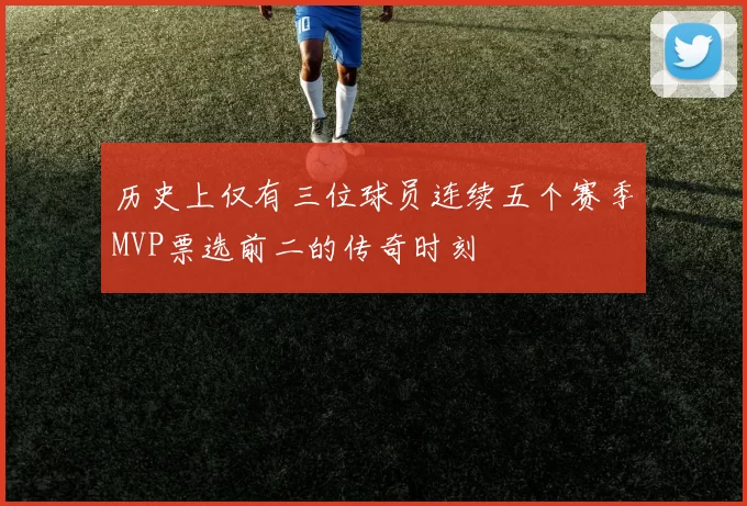 历史上仅有三位球员连续五个赛季MVP票选前二的传奇时刻