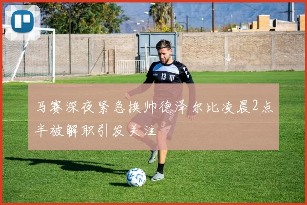 马赛深夜紧急换帅德泽尔比凌晨2点半被解职引发关注