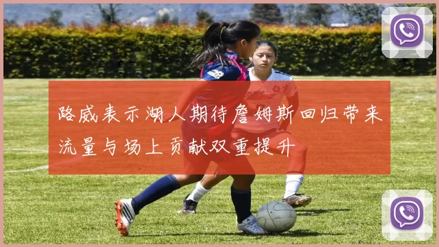 路威表示湖人期待詹姆斯回归带来流量与场上贡献双重提升