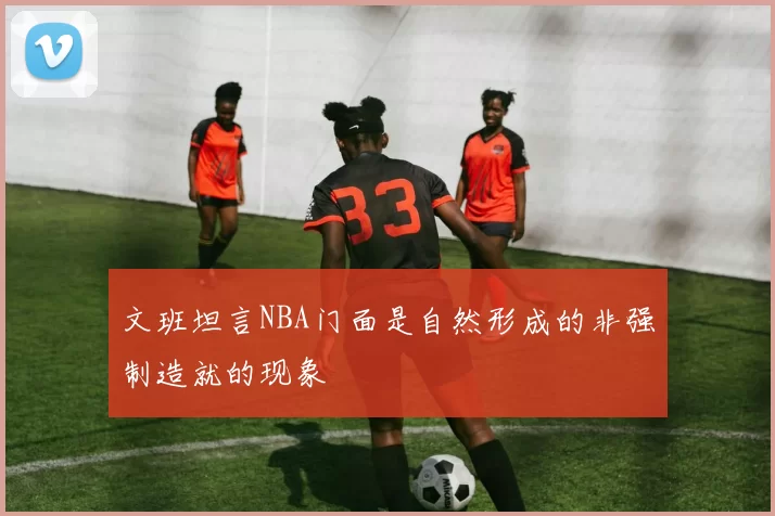 文班坦言NBA门面是自然形成的非强制造就的现象