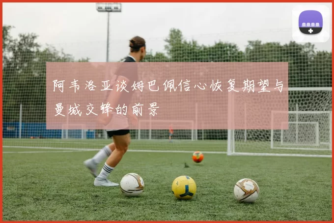 阿韦洛亚谈姆巴佩信心恢复期望与曼城交锋的前景